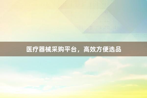 医疗器械采购平台,高效方便选品